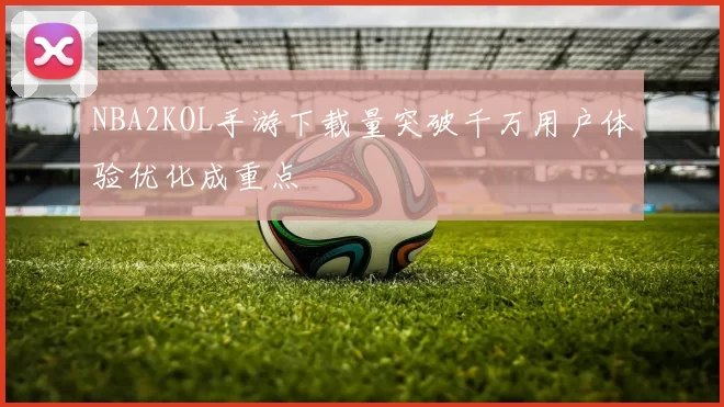 NBA2KOL手游下载量突破千万用户体验优化成重点
