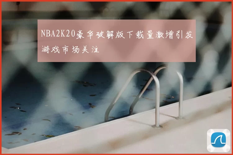 NBA2K20豪华破解版下载量激增引发游戏市场关注