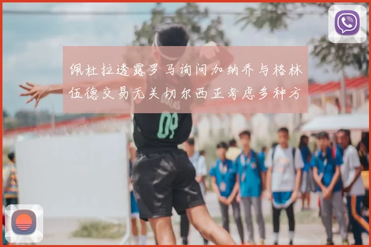 佩杜拉透露罗马询问加纳乔与格林伍德交易无关切尔西正考虑多种方案