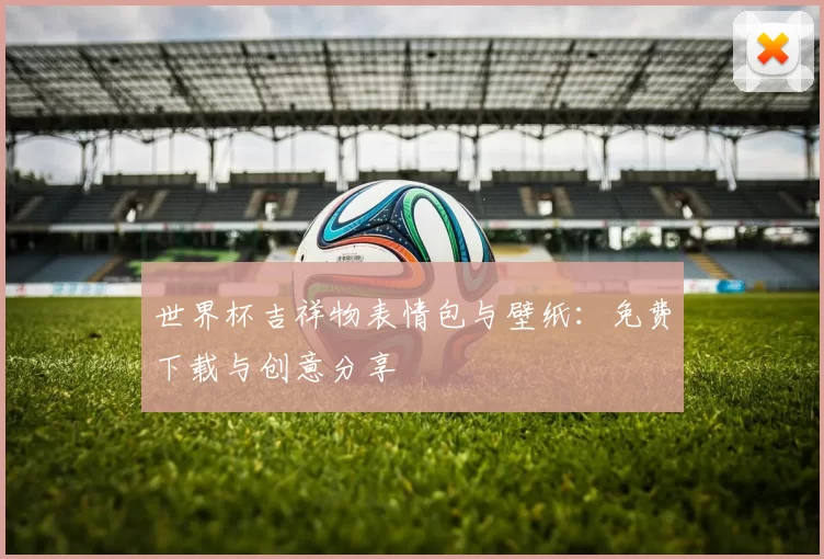 世界杯吉祥物表情包与壁纸：免费下载与创意分享