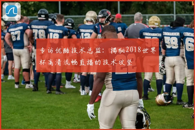 专访优酷技术总监：揭秘2018世界杯高清流畅直播的技术攻坚