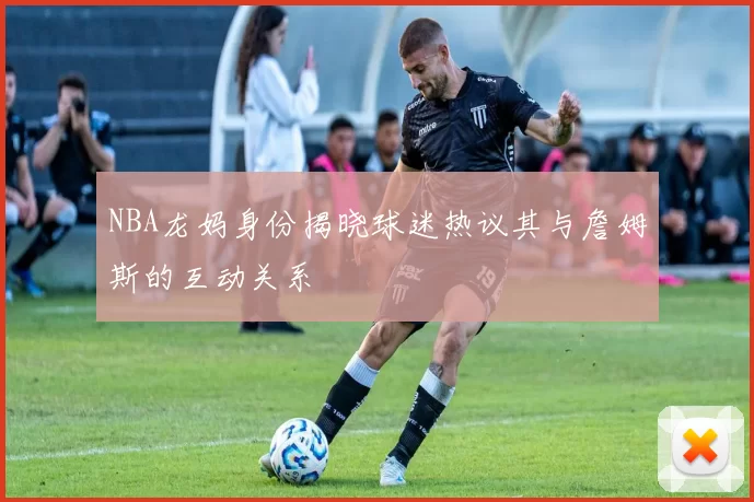 NBA龙妈身份揭晓球迷热议其与詹姆斯的互动关系