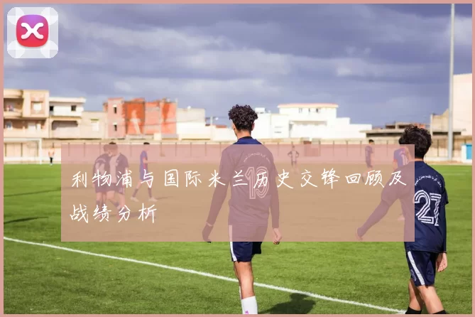 利物浦与国际米兰历史交锋回顾及战绩分析