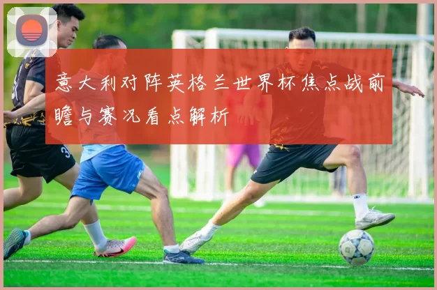 意大利对阵英格兰世界杯焦点战前瞻与赛况看点解析
