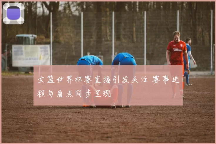 女篮世界杯赛直播引发关注 赛事进程与看点同步呈现