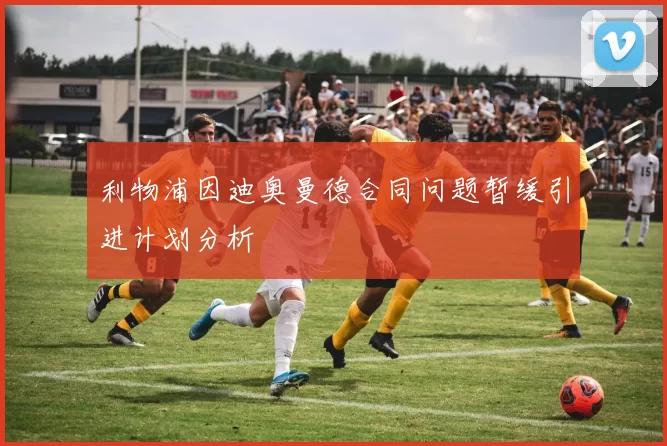 利物浦因迪奥曼德合同问题暂缓引进计划分析