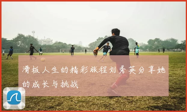 滑板人生的精彩旅程刘秀英分享她的成长与挑战
