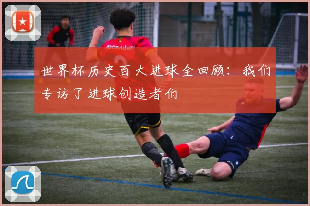 世界杯历史百大进球全回顾：我们专访了进球创造者们